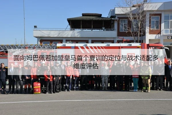 面向姆巴佩若加盟皇马首个夏训的定位与战术适配多维度评估